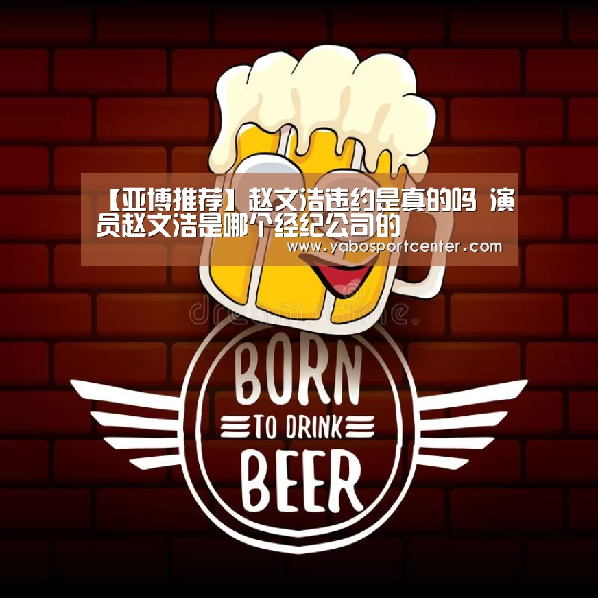 【亚博推荐】赵文浩违约是真的吗 演员赵文浩是哪个经纪公司的(图4) 亚博平台