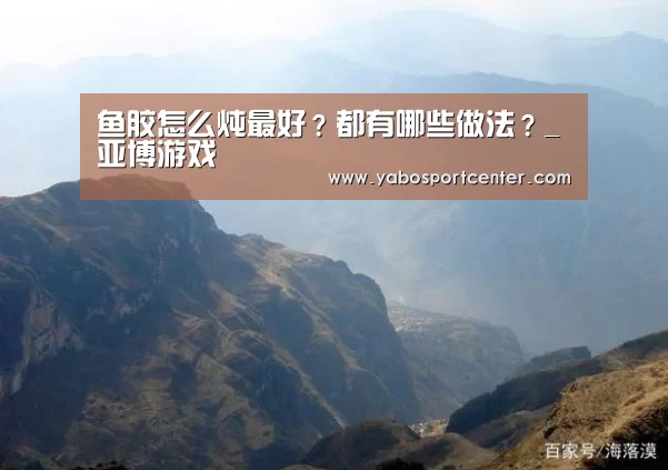 鱼胶怎么炖最好?都有哪些做法?_亚博游戏(图2) 亚博游戏