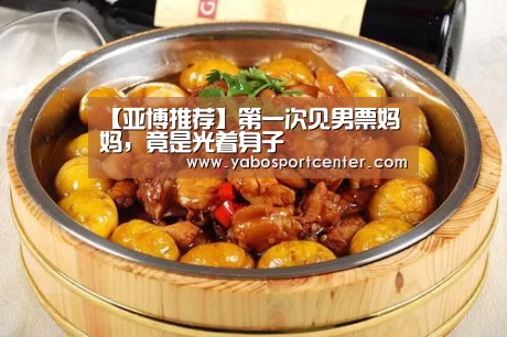 【亚博推荐】第一次见男票妈妈,竟是光着身子(图1) 亚博首页
