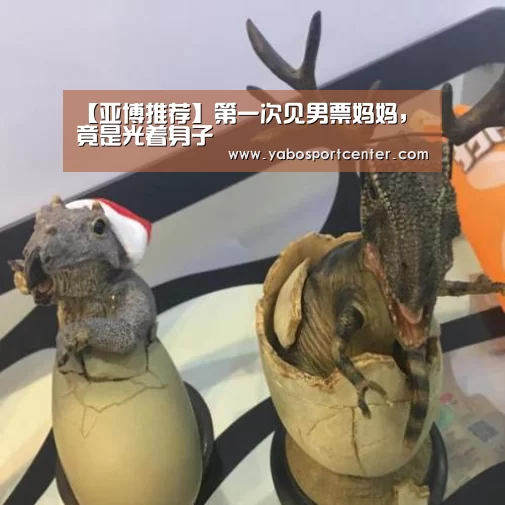 【亚博推荐】第一次见男票妈妈,竟是光着身子(图2) 亚博游戏